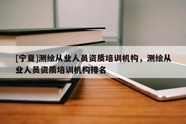 [寧夏]測繪從業(yè)人員資質(zhì)培訓(xùn)機構(gòu)，測繪從業(yè)人員資質(zhì)培訓(xùn)機構(gòu)排名