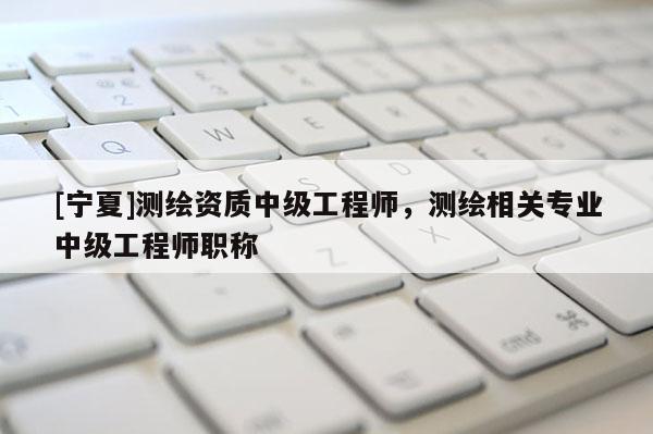 [寧夏]測繪資質(zhì)中級工程師，測繪相關(guān)專業(yè)中級工程師職稱