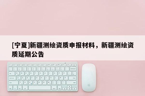 [寧夏]新疆測繪資質(zhì)申報(bào)材料，新疆測繪資質(zhì)延期公告