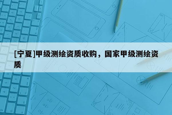 [寧夏]甲級(jí)測(cè)繪資質(zhì)收購(gòu)，國(guó)家甲級(jí)測(cè)繪資質(zhì)