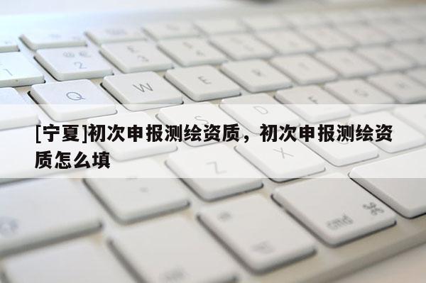 [寧夏]初次申報測繪資質(zhì)，初次申報測繪資質(zhì)怎么填