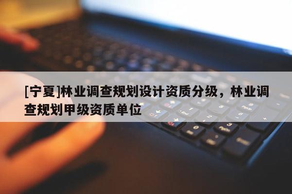 [寧夏]林業(yè)調(diào)查規(guī)劃設(shè)計(jì)資質(zhì)分級(jí)，林業(yè)調(diào)查規(guī)劃甲級(jí)資質(zhì)單位
