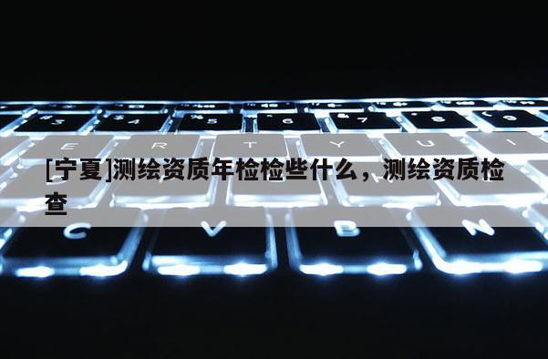 [寧夏]測繪資質(zhì)年檢檢些什么，測繪資質(zhì)檢查
