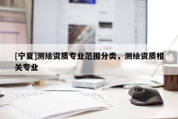 [寧夏]測繪資質(zhì)專業(yè)范圍分類，測繪資質(zhì)相關(guān)專業(yè)