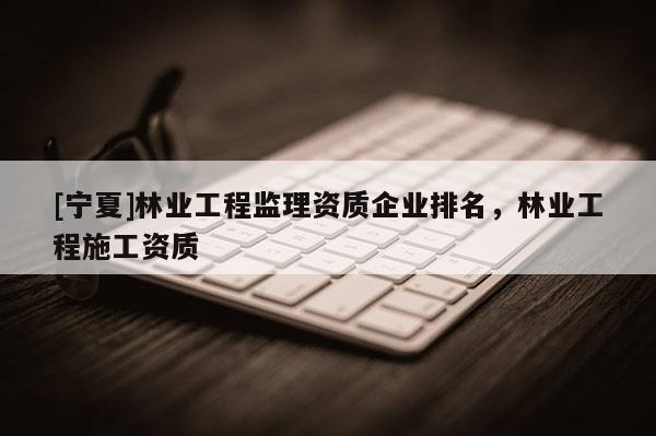 [寧夏]林業(yè)工程監(jiān)理資質(zhì)企業(yè)排名，林業(yè)工程施工資質(zhì)