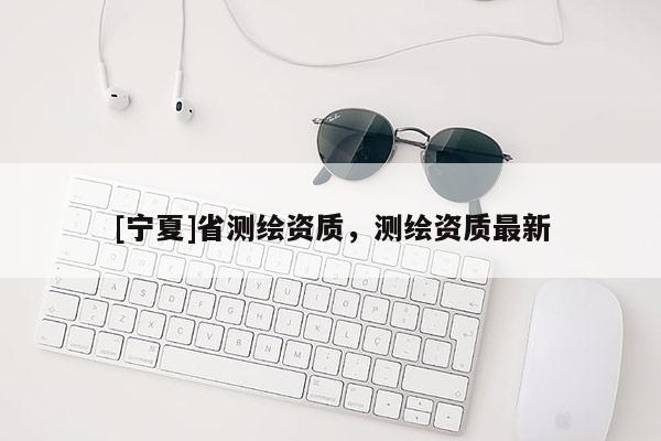 [寧夏]省測(cè)繪資質(zhì)，測(cè)繪資質(zhì)最新