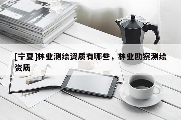[寧夏]林業(yè)測繪資質(zhì)有哪些，林業(yè)勘察測繪資質(zhì)
