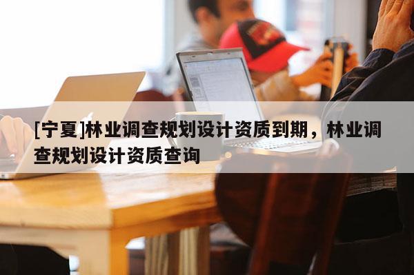[寧夏]林業(yè)調(diào)查規(guī)劃設(shè)計(jì)資質(zhì)到期，林業(yè)調(diào)查規(guī)劃設(shè)計(jì)資質(zhì)查詢