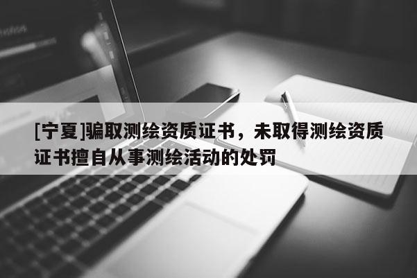 [寧夏]騙取測繪資質(zhì)證書，未取得測繪資質(zhì)證書擅自從事測繪活動的處罰