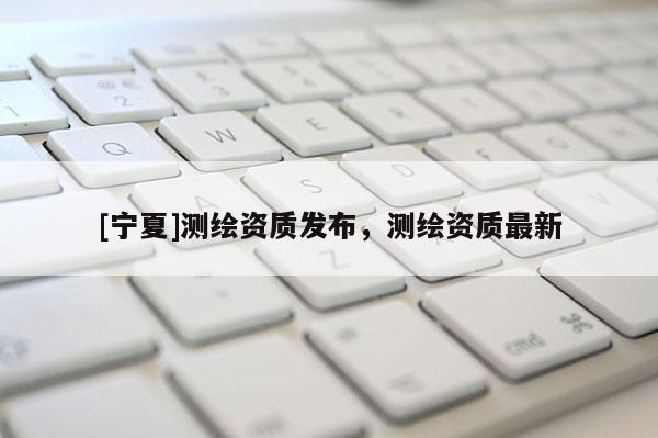 [寧夏]測繪資質發(fā)布，測繪資質最新