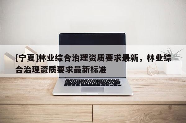 [寧夏]林業(yè)綜合治理資質(zhì)要求最新，林業(yè)綜合治理資質(zhì)要求最新標(biāo)準(zhǔn)