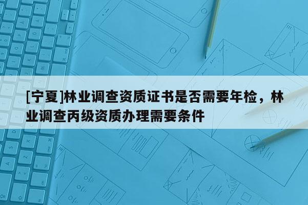 [寧夏]林業(yè)調(diào)查資質(zhì)證書是否需要年檢，林業(yè)調(diào)查丙級資質(zhì)辦理需要條件
