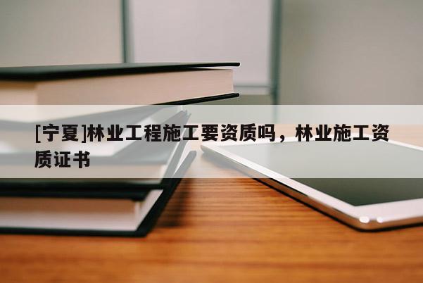 [寧夏]林業(yè)工程施工要資質(zhì)嗎，林業(yè)施工資質(zhì)證書