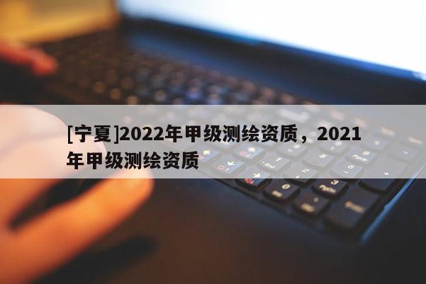 [寧夏]2022年甲級測繪資質(zhì)，2021年甲級測繪資質(zhì)