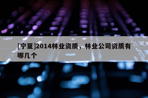 [寧夏]2014林業(yè)資質(zhì)，林業(yè)公司資質(zhì)有哪幾個