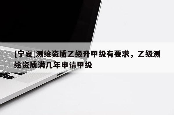 [寧夏]測繪資質(zhì)乙級升甲級有要求，乙級測繪資質(zhì)滿幾年申請甲級