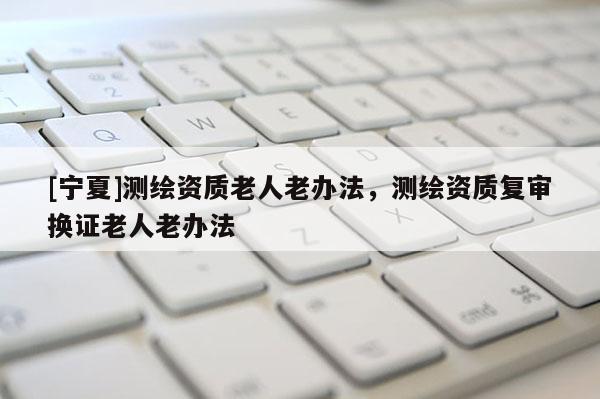 [寧夏]測(cè)繪資質(zhì)老人老辦法，測(cè)繪資質(zhì)復(fù)審換證老人老辦法