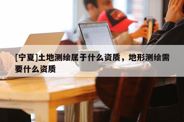 [寧夏]土地測(cè)繪屬于什么資質(zhì)，地形測(cè)繪需要什么資質(zhì)