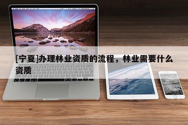 [寧夏]辦理林業(yè)資質(zhì)的流程，林業(yè)需要什么資質(zhì)
