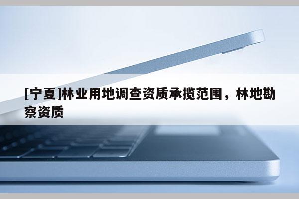 [寧夏]林業(yè)用地調(diào)查資質(zhì)承攬范圍，林地勘察資質(zhì)