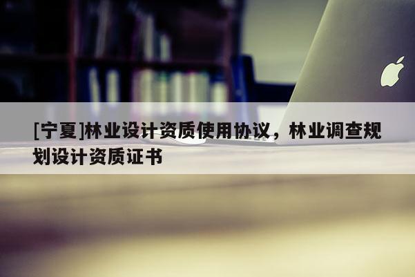 [寧夏]林業(yè)設計資質(zhì)使用協(xié)議，林業(yè)調(diào)查規(guī)劃設計資質(zhì)證書
