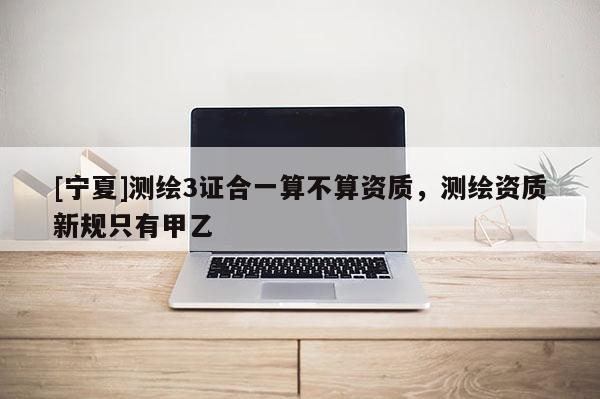 [寧夏]測繪3證合一算不算資質(zhì)，測繪資質(zhì)新規(guī)只有甲乙