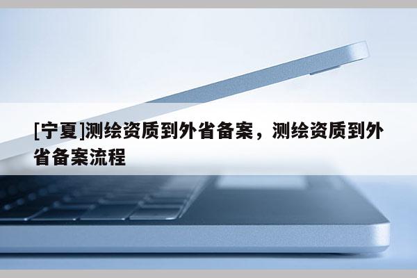 [寧夏]測繪資質(zhì)到外省備案，測繪資質(zhì)到外省備案流程