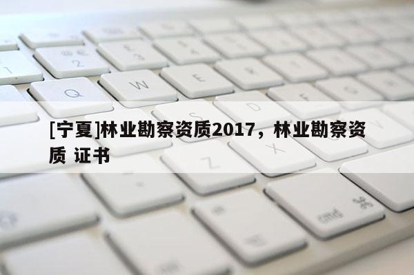 [寧夏]林業(yè)勘察資質(zhì)2017，林業(yè)勘察資質(zhì) 證書