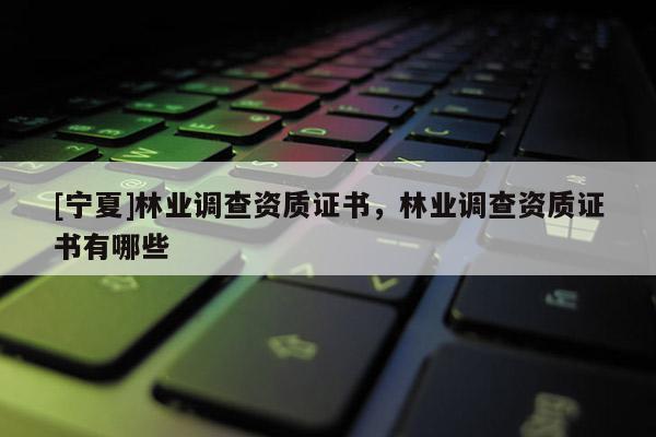 [寧夏]林業(yè)調(diào)查資質(zhì)證書，林業(yè)調(diào)查資質(zhì)證書有哪些