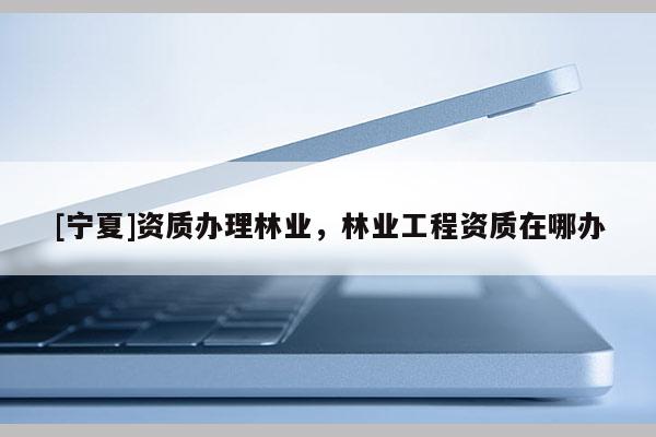 [寧夏]資質辦理林業(yè)，林業(yè)工程資質在哪辦