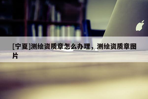 [寧夏]測繪資質(zhì)章怎么辦理，測繪資質(zhì)章圖片