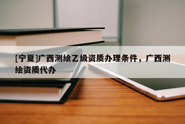 [寧夏]廣西測(cè)繪乙級(jí)資質(zhì)辦理?xiàng)l件，廣西測(cè)繪資質(zhì)代辦