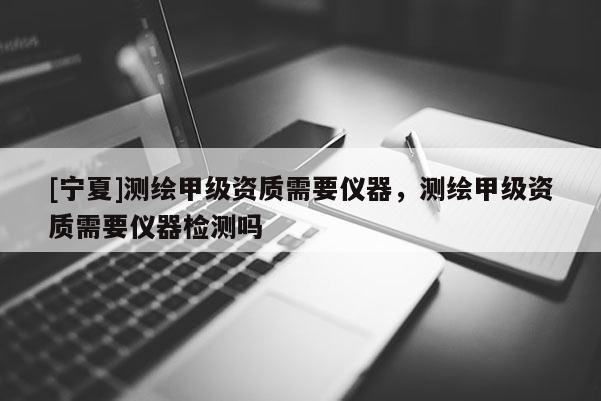 [寧夏]測繪甲級資質(zhì)需要儀器，測繪甲級資質(zhì)需要儀器檢測嗎