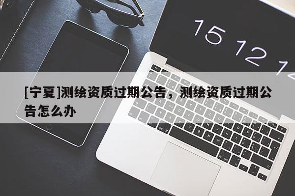 [寧夏]測繪資質(zhì)過期公告，測繪資質(zhì)過期公告怎么辦