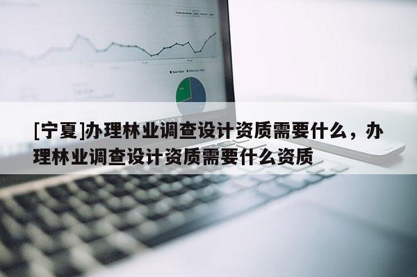 [寧夏]辦理林業(yè)調(diào)查設(shè)計(jì)資質(zhì)需要什么，辦理林業(yè)調(diào)查設(shè)計(jì)資質(zhì)需要什么資質(zhì)