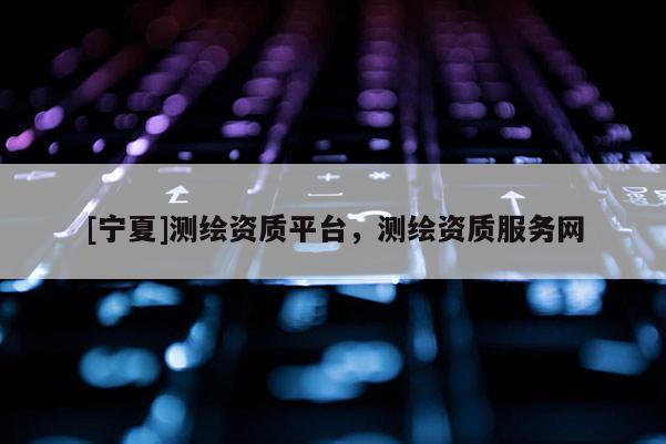 [寧夏]測繪資質(zhì)平臺，測繪資質(zhì)服務(wù)網(wǎng)
