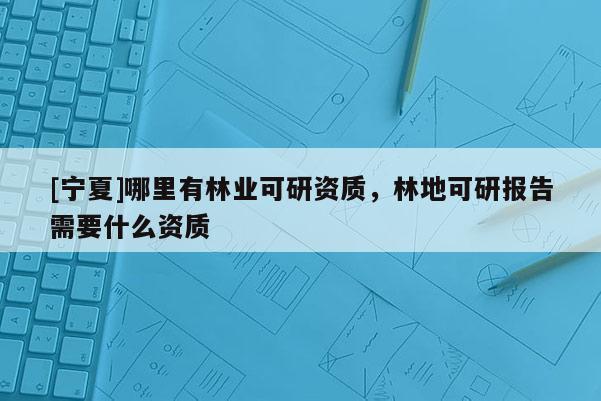 [寧夏]哪里有林業(yè)可研資質(zhì)，林地可研報告需要什么資質(zhì)