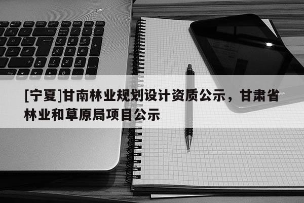 [寧夏]甘南林業(yè)規(guī)劃設(shè)計資質(zhì)公示，甘肅省林業(yè)和草原局項目公示