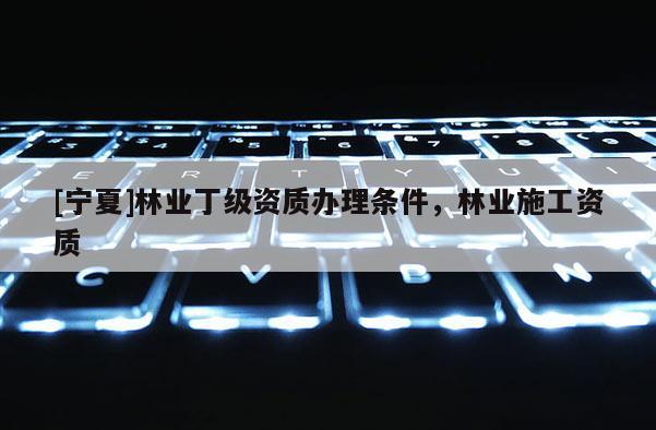 [寧夏]林業(yè)丁級資質(zhì)辦理?xiàng)l件，林業(yè)施工資質(zhì)