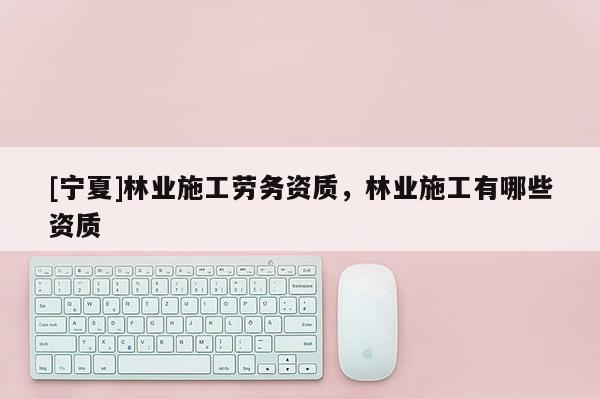 [寧夏]林業(yè)施工勞務資質，林業(yè)施工有哪些資質