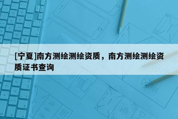 [寧夏]南方測(cè)繪測(cè)繪資質(zhì)，南方測(cè)繪測(cè)繪資質(zhì)證書查詢
