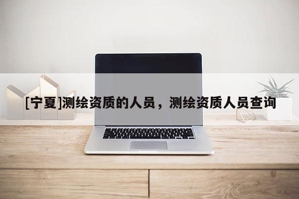 [寧夏]測(cè)繪資質(zhì)的人員，測(cè)繪資質(zhì)人員查詢
