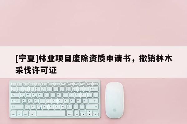 [寧夏]林業(yè)項(xiàng)目廢除資質(zhì)申請(qǐng)書，撤銷林木采伐許可證