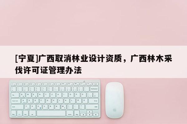 [寧夏]廣西取消林業(yè)設(shè)計(jì)資質(zhì)，廣西林木采伐許可證管理辦法