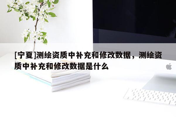 [寧夏]測(cè)繪資質(zhì)中補(bǔ)充和修改數(shù)據(jù)，測(cè)繪資質(zhì)中補(bǔ)充和修改數(shù)據(jù)是什么