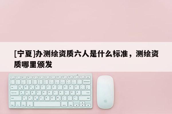 [寧夏]辦測繪資質(zhì)六人是什么標(biāo)準(zhǔn)，測繪資質(zhì)哪里頒發(fā)