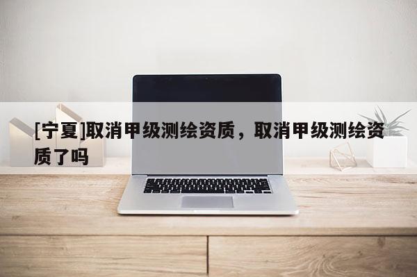 [寧夏]取消甲級(jí)測(cè)繪資質(zhì)，取消甲級(jí)測(cè)繪資質(zhì)了嗎