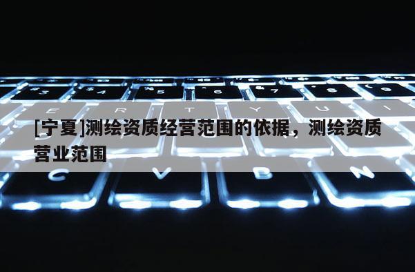 [寧夏]測繪資質(zhì)經(jīng)營范圍的依據(jù)，測繪資質(zhì)營業(yè)范圍