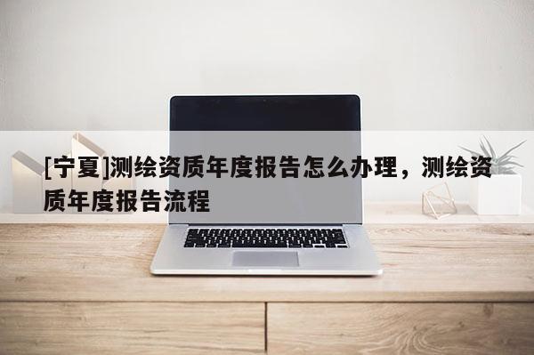 [寧夏]測繪資質(zhì)年度報告怎么辦理，測繪資質(zhì)年度報告流程