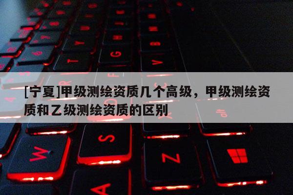 [寧夏]甲級(jí)測繪資質(zhì)幾個(gè)高級(jí)，甲級(jí)測繪資質(zhì)和乙級(jí)測繪資質(zhì)的區(qū)別